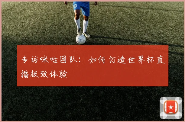 专访咪咕团队：如何打造世界杯直播极致体验