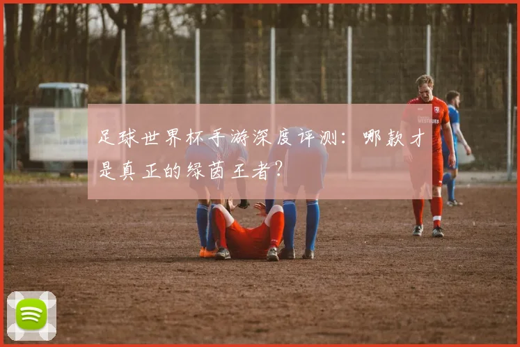 足球世界杯手游深度评测：哪款才是真正的绿茵王者？