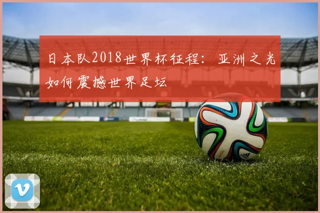 日本队2018世界杯征程：亚洲之光如何震撼世界足坛