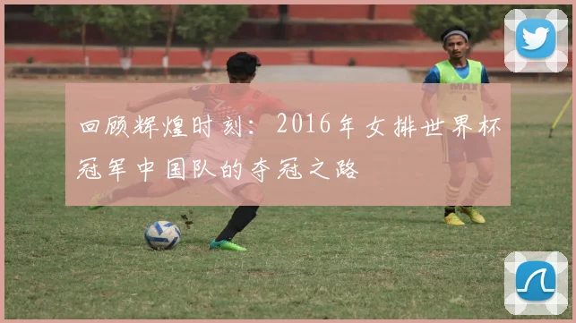 回顾辉煌时刻：2016年女排世界杯冠军中国队的夺冠之路