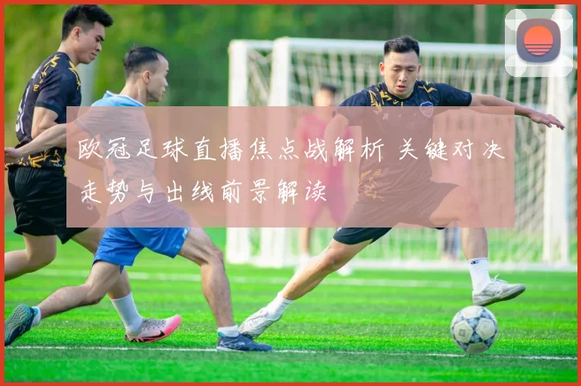 欧冠足球直播焦点战解析 关键对决走势与出线前景解读