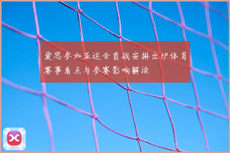 爱思参加亚运会首战安排出炉体育赛事看点与参赛影响解读