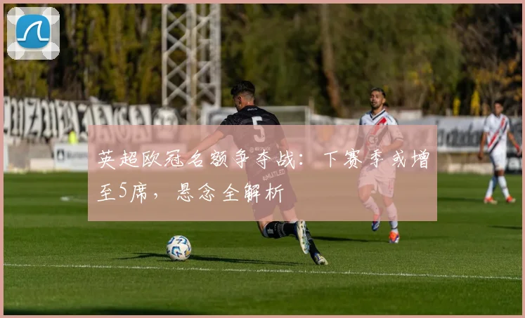 英超欧冠名额争夺战：下赛季或增至5席，悬念全解析