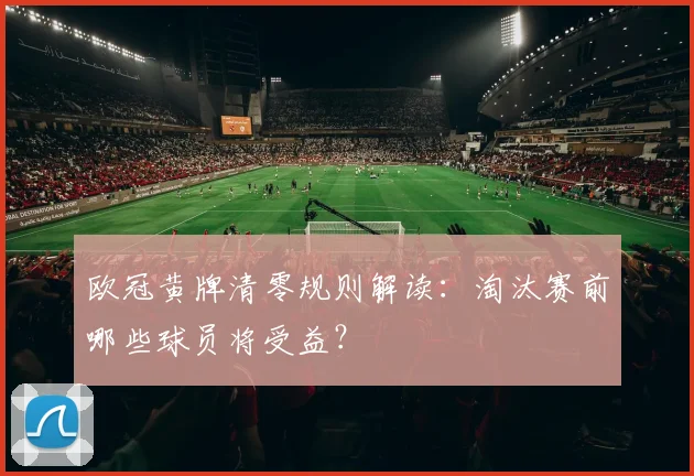 欧冠黄牌清零规则解读：淘汰赛前哪些球员将受益？