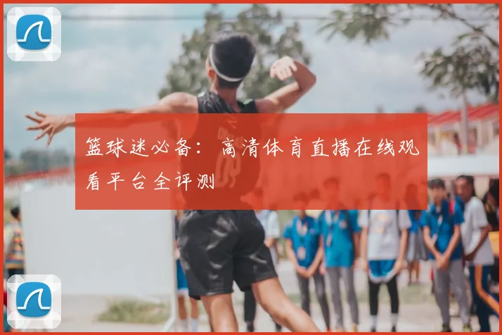 篮球迷必备：高清体育直播在线观看平台全评测