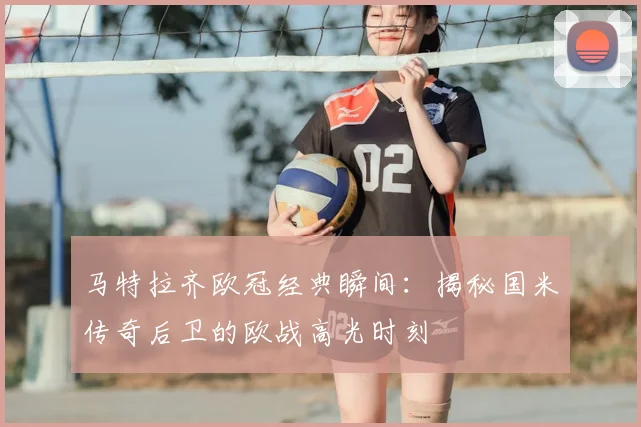 马特拉齐欧冠经典瞬间：揭秘国米传奇后卫的欧战高光时刻