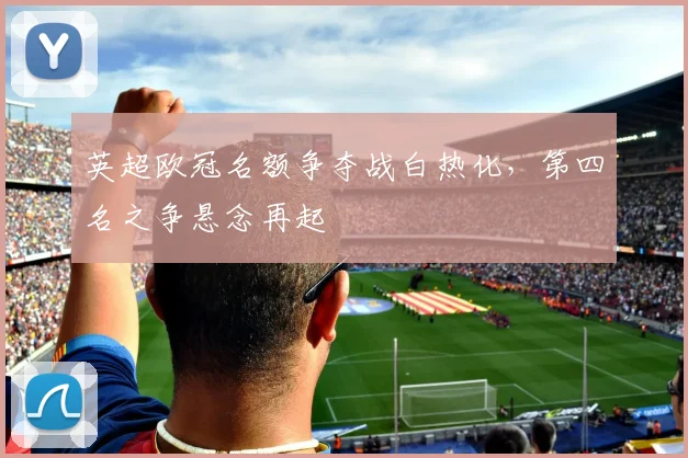 英超欧冠名额争夺战白热化，第四名之争悬念再起