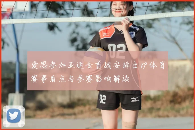 爱思参加亚运会首战安排出炉体育赛事看点与参赛影响解读
