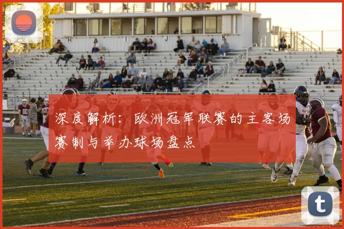 深度解析：欧洲冠军联赛的主客场赛制与举办球场盘点