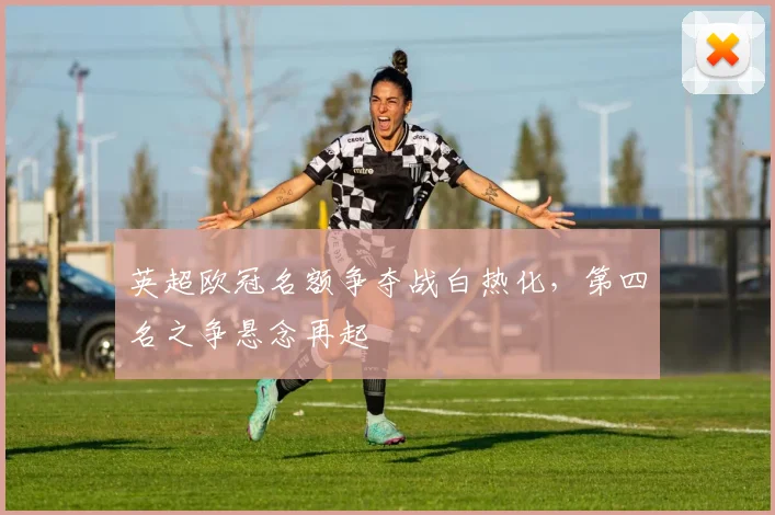 英超欧冠名额争夺战白热化，第四名之争悬念再起