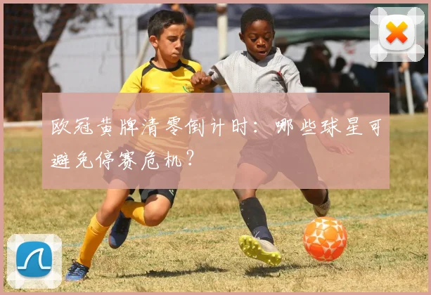 欧冠黄牌清零倒计时：哪些球星可避免停赛危机？